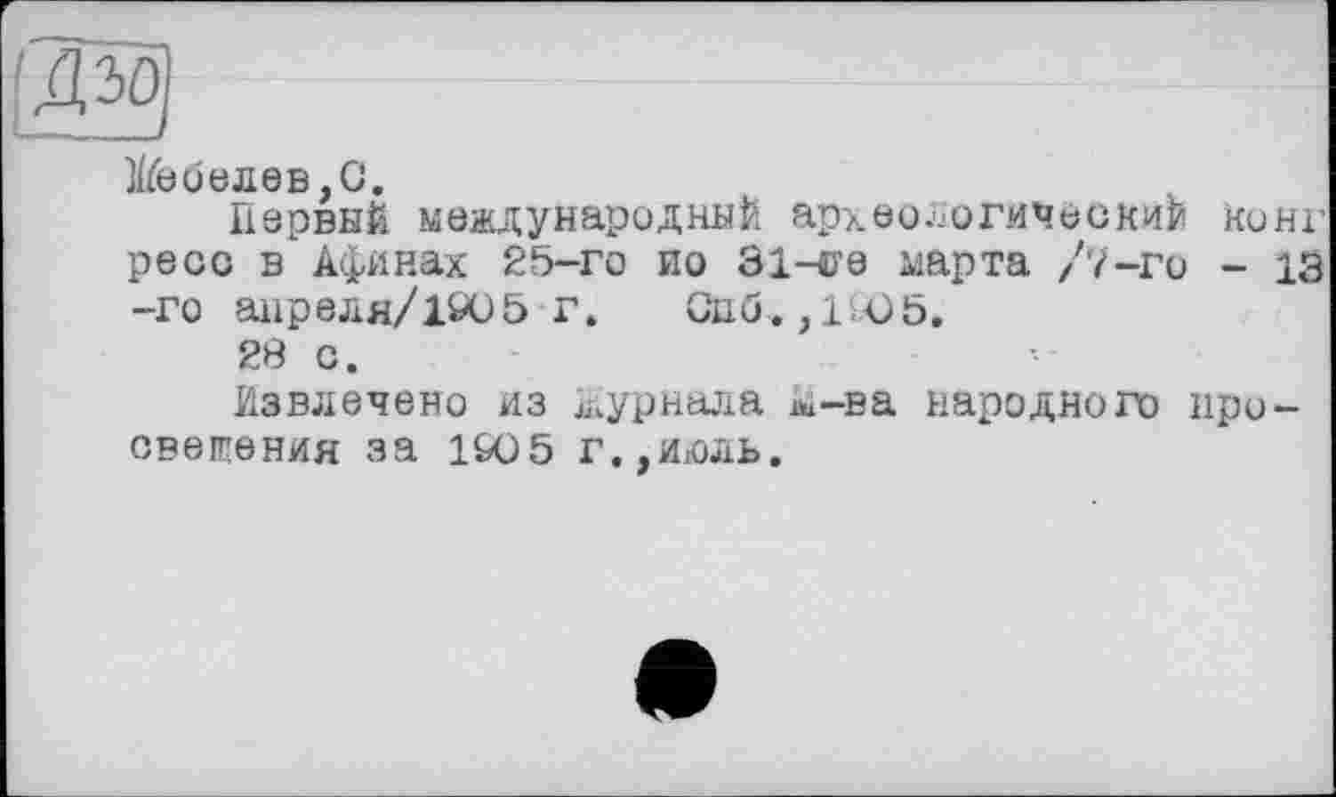 ﻿веселев,G.
Первый международный археологический коні-ре со в Афинах 25-го ио 31-<ге марта /7-го - 13 -го апреля/1905 г» Сиб., 1Ю5,
28 с.
Извлечено из журнала k-ва народного просвещения за 1&05 г.,июль.